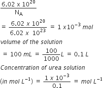 fraction numerator 6.02 space straight x space 10 to the power of 20 over denominator straight N subscript straight A end fraction
equals space fraction numerator 6.02 space x space 10 to the power of 20 over denominator 6.02 space x space space 10 to the power of 23 end fraction space equals space 1 space x 10 to the power of negative 3 end exponent space m o l
v o l u m e space o f space t h e space s o l u t i o n
space equals space 100 space m L space equals space 100 over 1000 L space equals space 0.1 space L
C o n c e n t r a t i o n space o f space u r e a space s o l u t i o n
left parenthesis i n space m o l space L to the power of negative 1 end exponent right parenthesis space equals space fraction numerator 1 space x space 10 to the power of negative 3 end exponent over denominator 0.1 end fraction space equals space m o l space L to the power of negative 1 end exponent