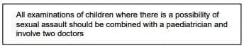 All examinations of children where there is a possibility of sexual assault should be combined with a paediatrician and involve doctors